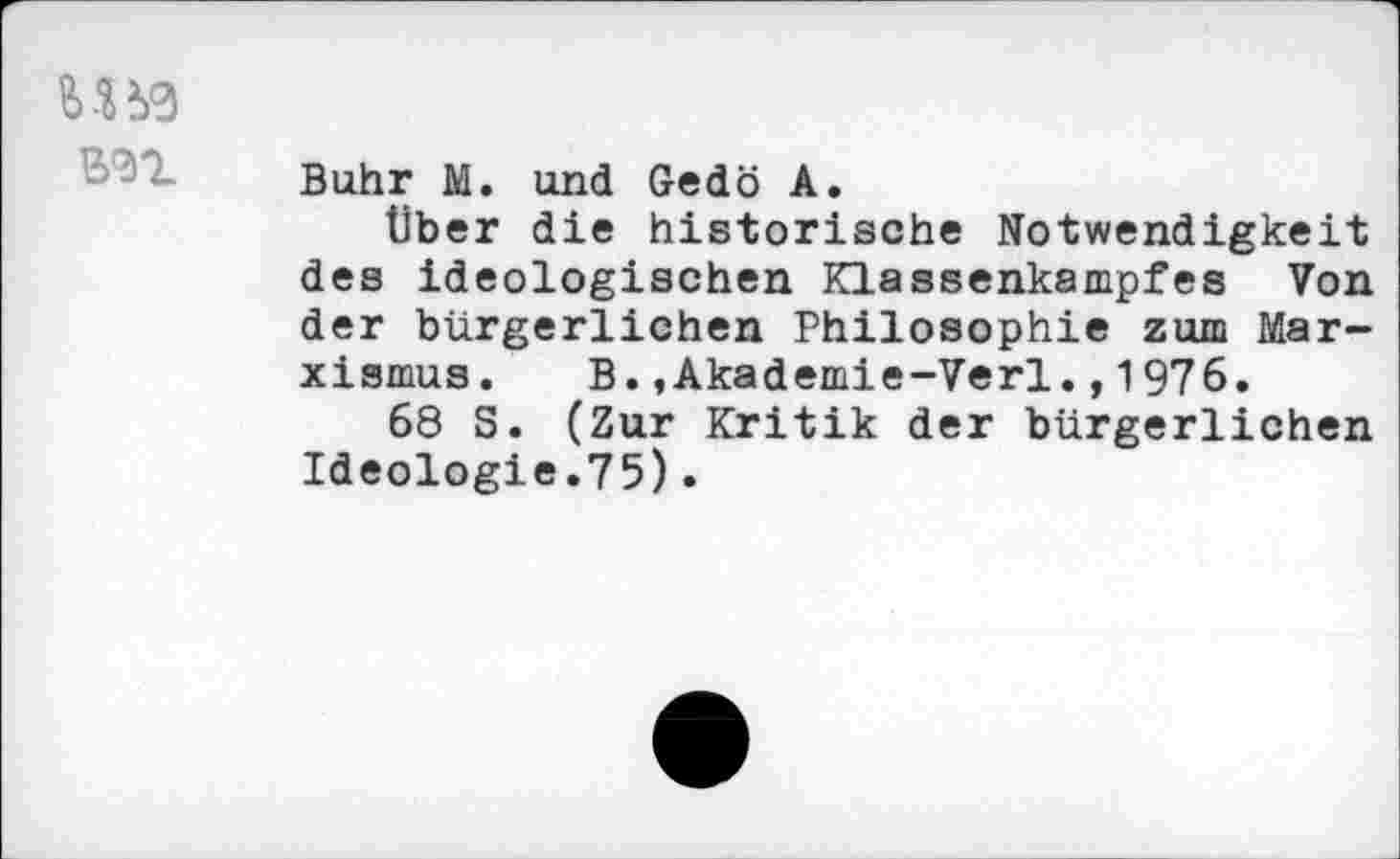 ﻿MM
Buhr M. und Gedö A.
Über die historische Notwendigkeit des ideologischen Klassenkampfes Von der bürgerlichen Philosophie zum Marxismus. B.,Akademie-Verl.,1976.
68 S. (Zur Kritik der bürgerlichen Ideologie.75).